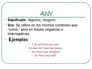 ANY
 Significado: Algunos, ninguno
 Uso: Se utiliza en los mismos contextos que
  "some," pero en frases negativas o
  interrogativas.
   Ejemplos:
                 I do not have any cats.
               He does not have any money.
                 Are there any changes?

                   Is there any milk?
 