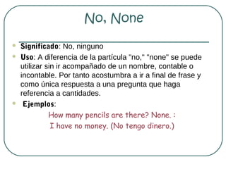 No, None
   Significado: No, ninguno
   Uso: A diferencia de la partícula "no," "none" se puede
    utilizar sin ir acompañado de un nombre, contable o
    incontable. Por tanto acostumbra a ir a final de frase y
    como única respuesta a una pregunta que haga
    referencia a cantidades.
    Ejemplos:
              How many pencils are there? None. :
               I have no money. (No tengo dinero.)
 