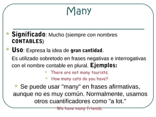 Many

 Significado: Mucho (siempre con nombres
  CONTABLES)
 Uso: Expresa la idea de gran cantidad.
  Es utilizado sobretodo en frases negativas e interrogativas
  con el nombre contable en plural. Ejemplos:
                   There are not many tourists.
                   How many cats do you have?
   Se puede usar "many" en frases afirmativas,
  aunque no es muy común. Normalmente, usamos
         otros cuantificadores como "a lot."
                       We have many friends.
 