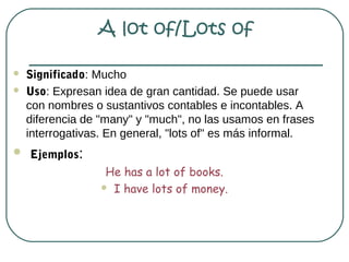 A lot of/Lots of

   Significado: Mucho
   Uso: Expresan idea de gran cantidad. Se puede usar
    con nombres o sustantivos contables e incontables. A
    diferencia de "many" y "much", no las usamos en frases
    interrogativas. En general, "lots of" es más informal.
 Ejemplos:
                   He has a lot of books.
                   I have lots of money.
 