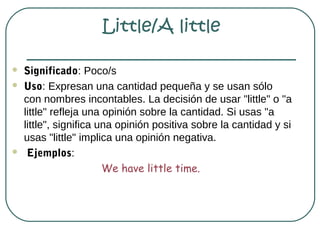 Little/A little

   Significado: Poco/s
   Uso: Expresan una cantidad pequeña y se usan sólo
    con nombres incontables. La decisión de usar "little" o "a
    little" refleja una opinión sobre la cantidad. Si usas "a
    little", significa una opinión positiva sobre la cantidad y si
    usas "little" implica una opinión negativa.
    Ejemplos:
                        We have little time.
 