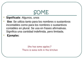 SOME
   Significado: Algunos, unos
    Uso: Se utiliza tanto para los nombres o sustantivos
    incontables como para los nombres o sustantivos
    contables en plural. Se usa en frases afirmativas.
    Significa una cantidad indefinida, pero limitada.
    Ejemplos:


                     She has some apples.7
                 There is some milk in the kitchen
 