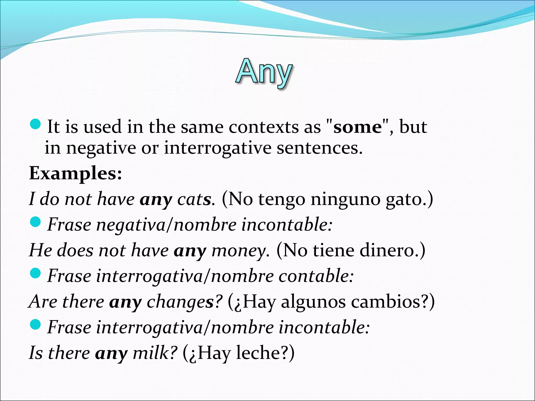 It is used in the same contexts as "some", but
in negative or interrogative sentences.
Examples:
I do not have any cats. (No tengo ninguno gato.)
Frase negativa/nombre incontable:
He does not have any money. (No tiene dinero.)
Frase interrogativa/nombre contable:
Are there any changes? (¿Hay algunos cambios?)
Frase interrogativa/nombre incontable:
Is there any milk? (¿Hay leche?)
 