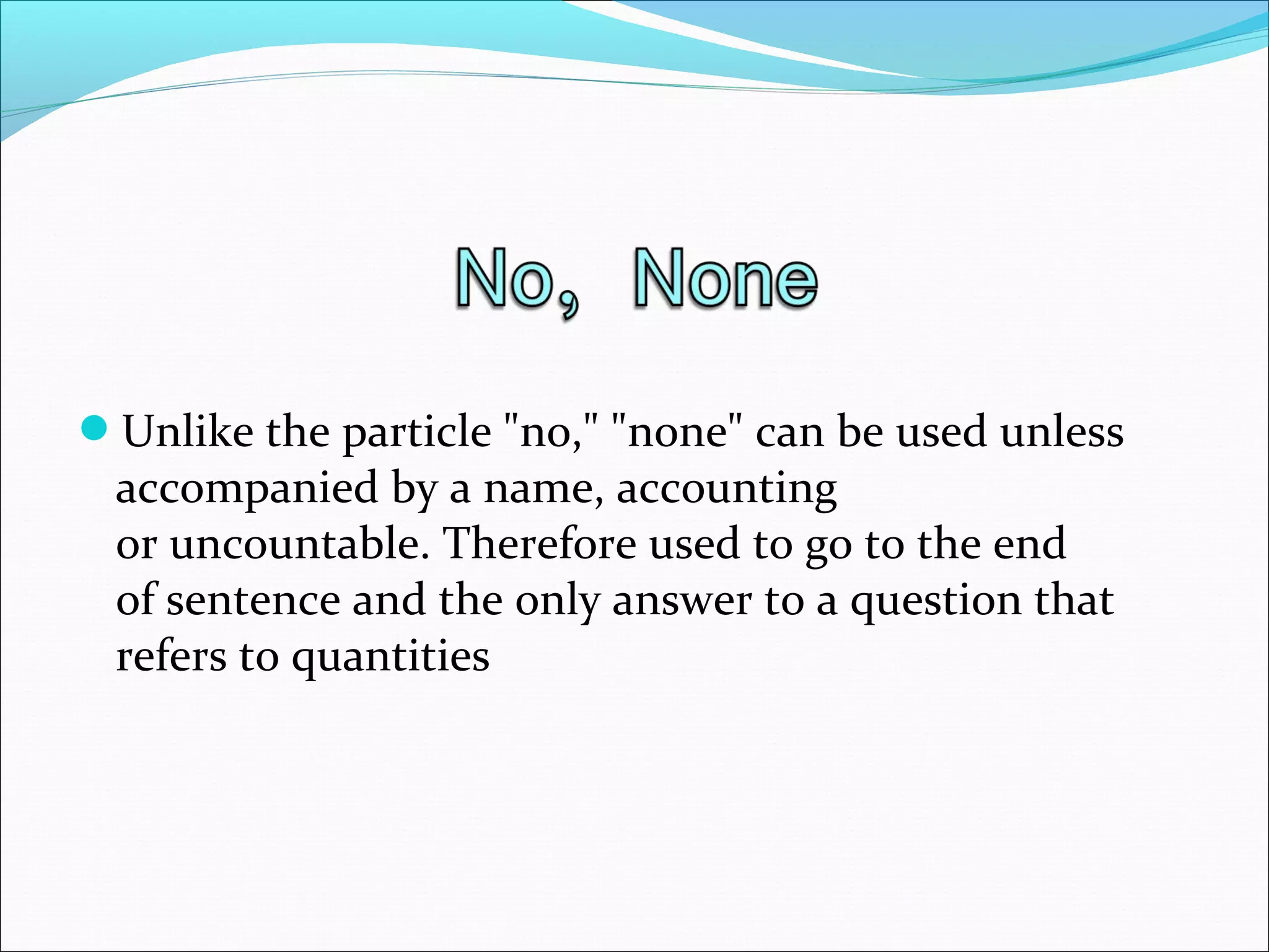 Unlike the particle "no," "none" can be used unless
accompanied by a name, accounting
or uncountable. Therefore used to go to the end
of sentence and the only answer to a question that
refers to quantities
 