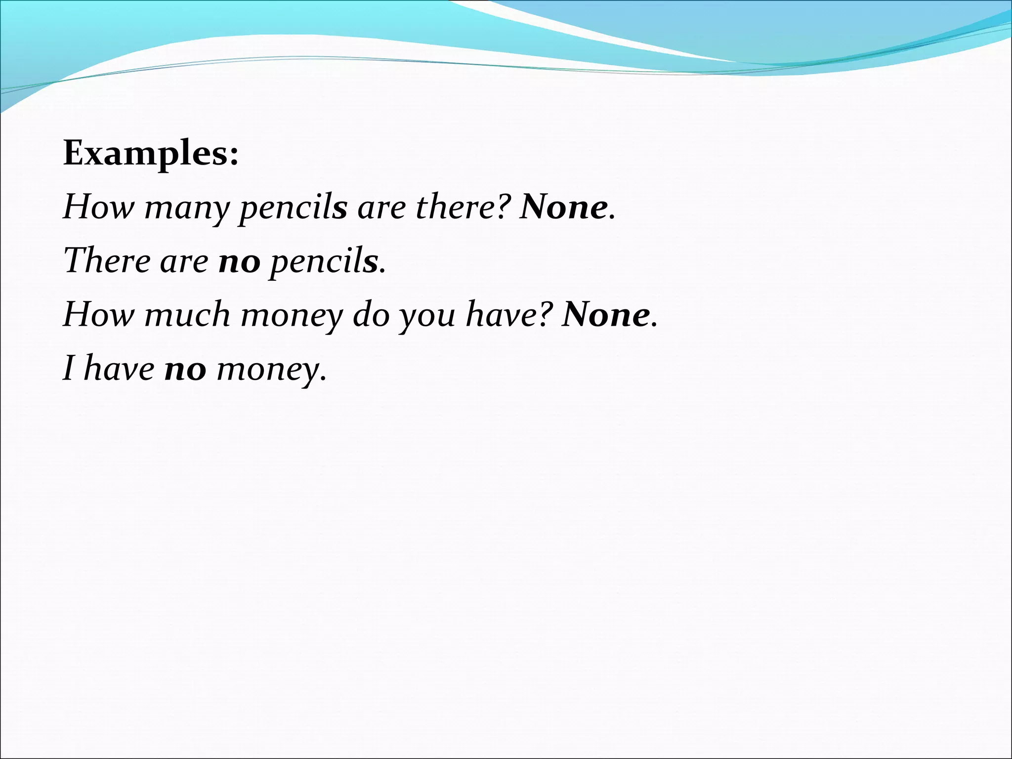 Examples:
How many pencils are there? None.
There are no pencils.
How much money do you have? None.
I have no money.
 