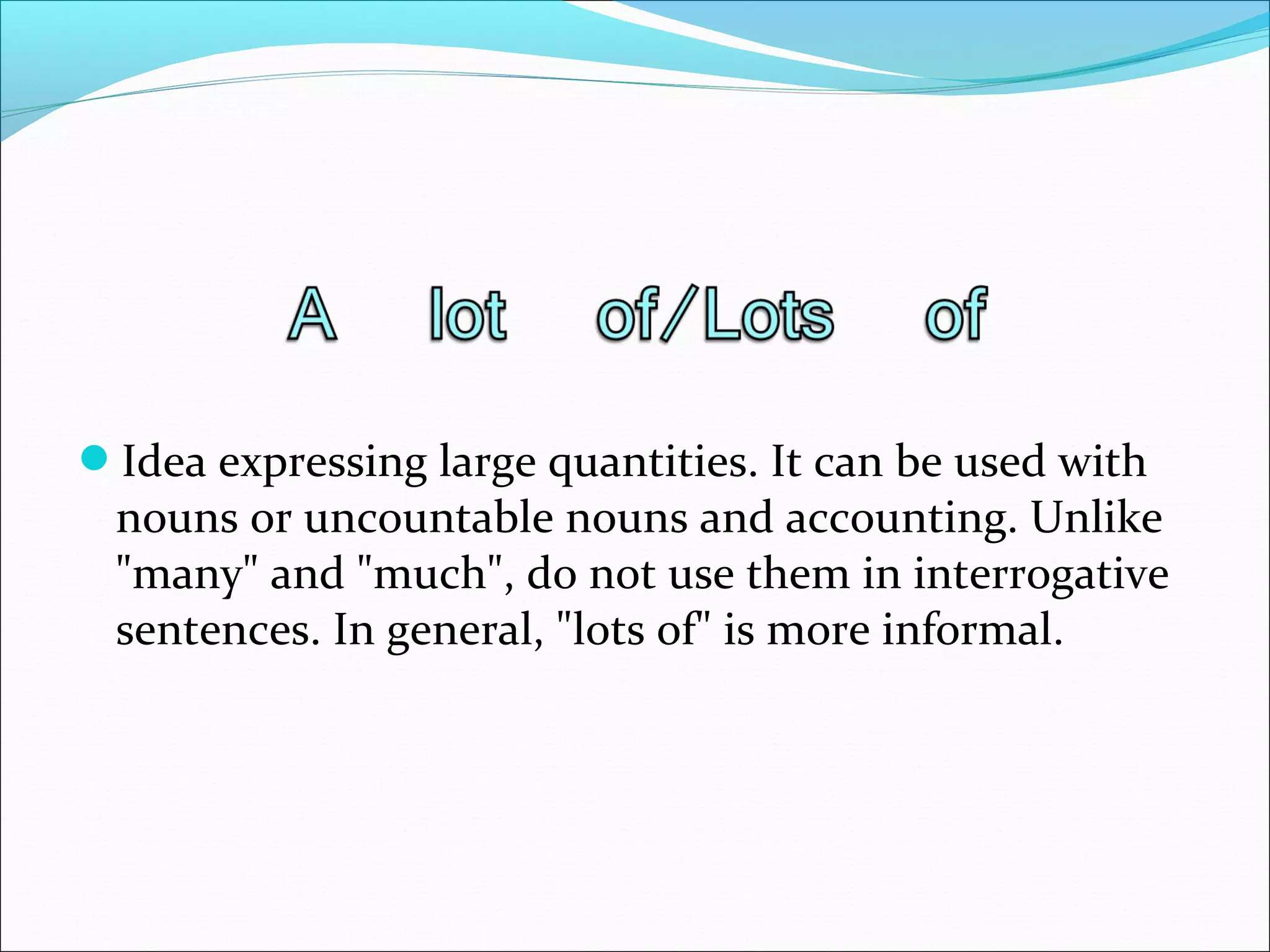 Idea expressing large quantities. It can be used with
nouns or uncountable nouns and accounting. Unlike
"many" and "much", do not use them in interrogative
sentences. In general, "lots of" is more informal.
 