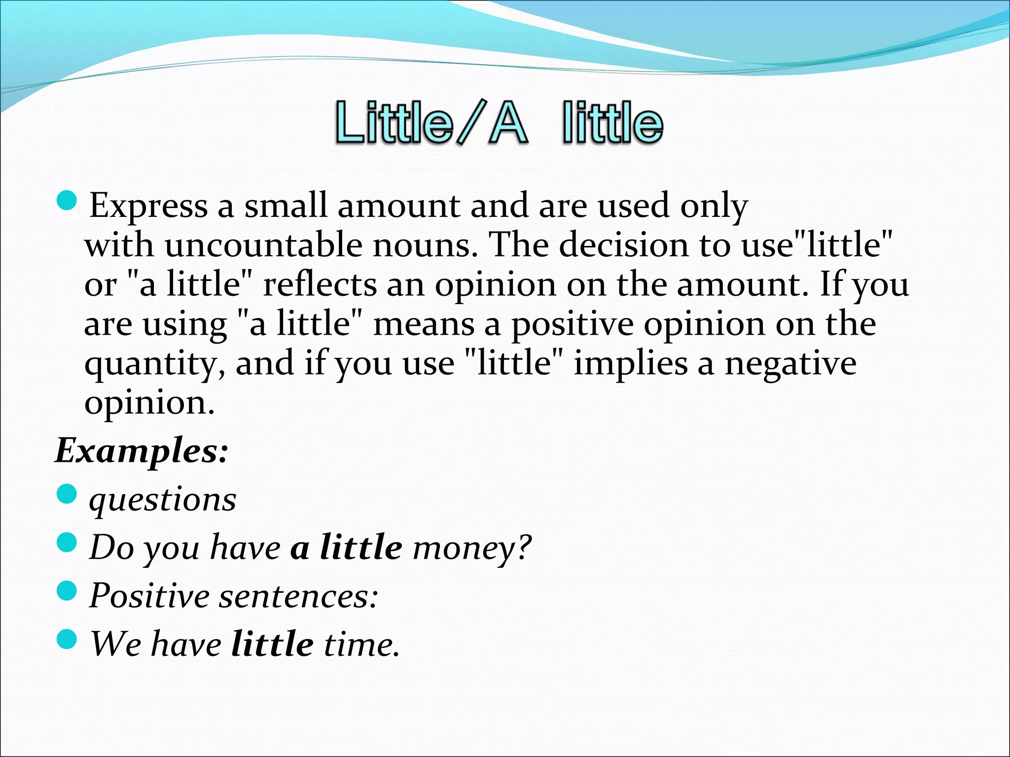 Express a small amount and are used only
with uncountable nouns. The decision to use"little"
or "a little" reflects an opinion on the amount. If you
are using "a little" means a positive opinion on the
quantity, and if you use "little" implies a negative
opinion.
Examples:
questions
Do you have a little money?
Positive sentences:
We have little time.
 