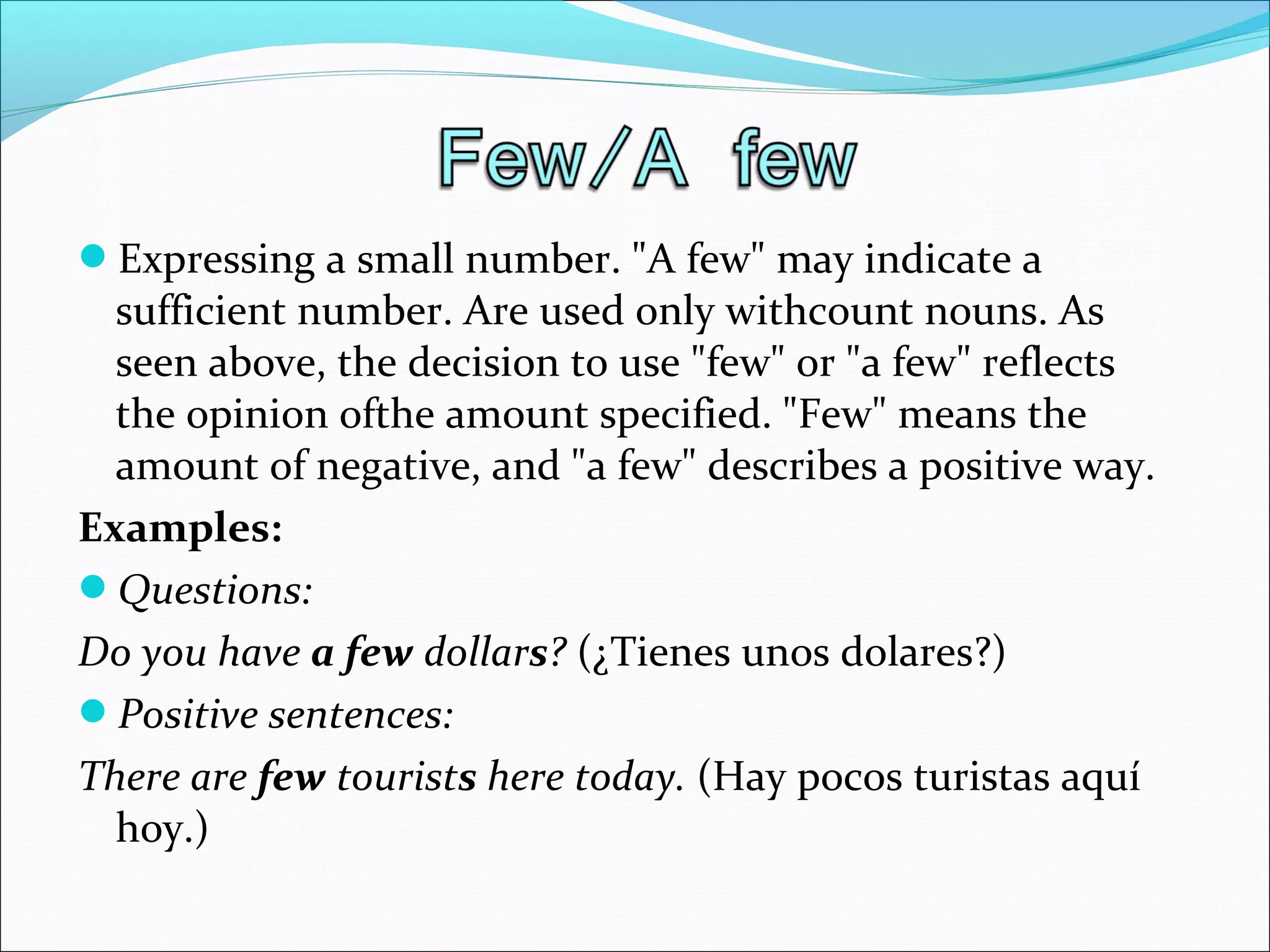 Expressing a small number. "A few" may indicate a
sufficient number. Are used only withcount nouns. As
seen above, the decision to use "few" or "a few" reflects
the opinion ofthe amount specified. "Few" means the
amount of negative, and "a few" describes a positive way.
Examples:
Questions:
Do you have a few dollars? (¿Tienes unos dolares?)
Positive sentences:
There are few tourists here today. (Hay pocos turistas aquí
hoy.)
 