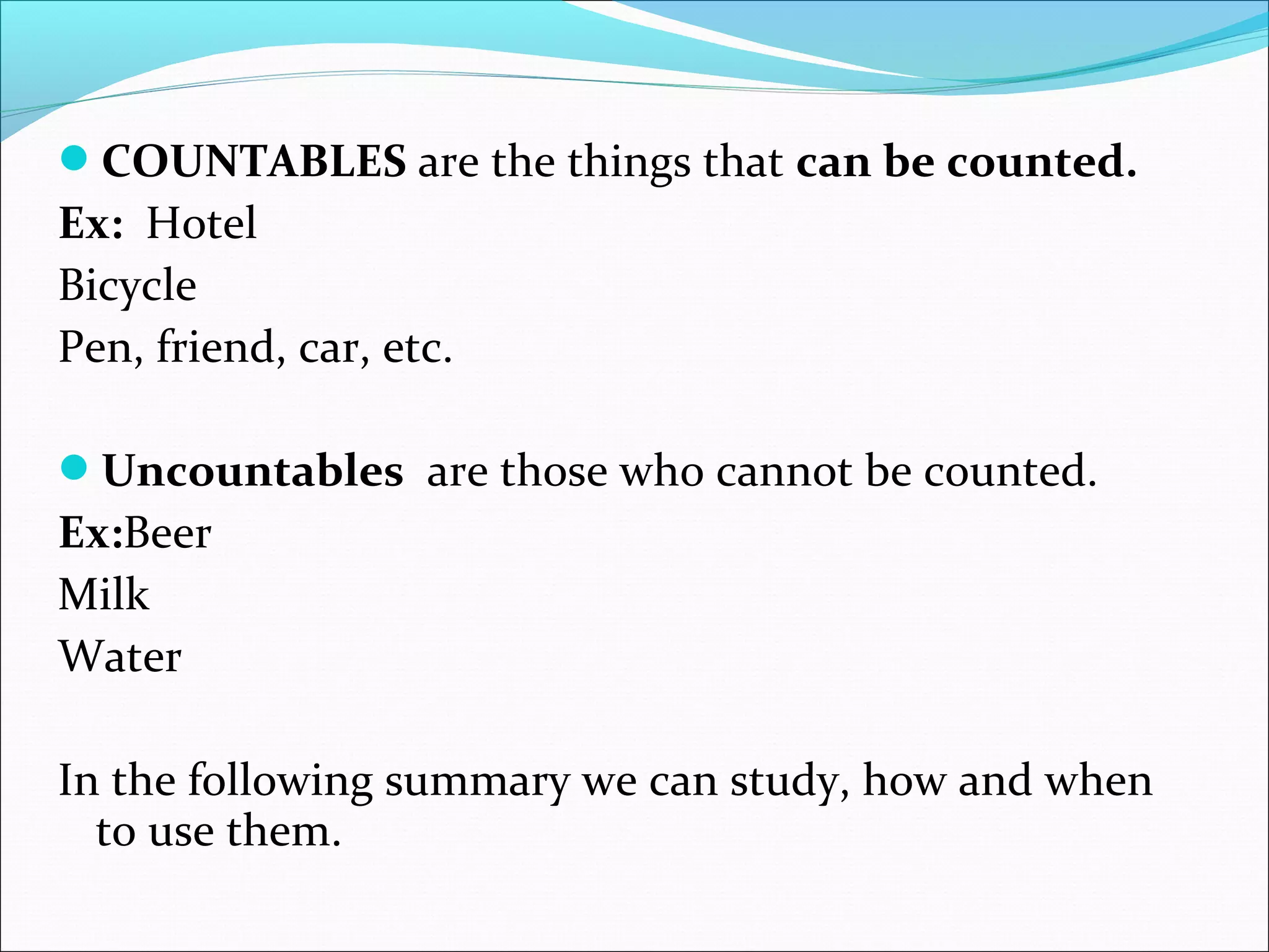 COUNTABLES are the things that can be counted.
Ex:  Hotel
Bicycle
Pen, friend, car, etc.
Uncountables  are those who cannot be counted.
Ex:Beer
Milk
Water
In the following summary we can study, how and when
to use them.
 