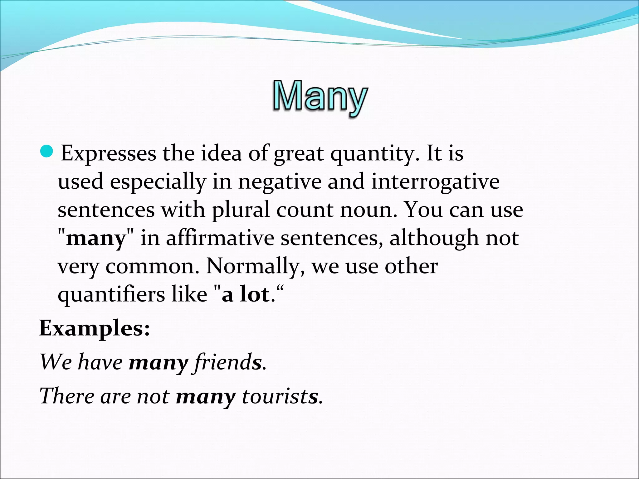 Expresses the idea of great quantity. It is​​
used especially in negative and interrogative
sentences with plural count noun. You can use
"many" in affirmative sentences, although not
very common. Normally, we use other
quantifiers like "a lot.“
Examples:
We have many friends.
There are not many tourists.
 