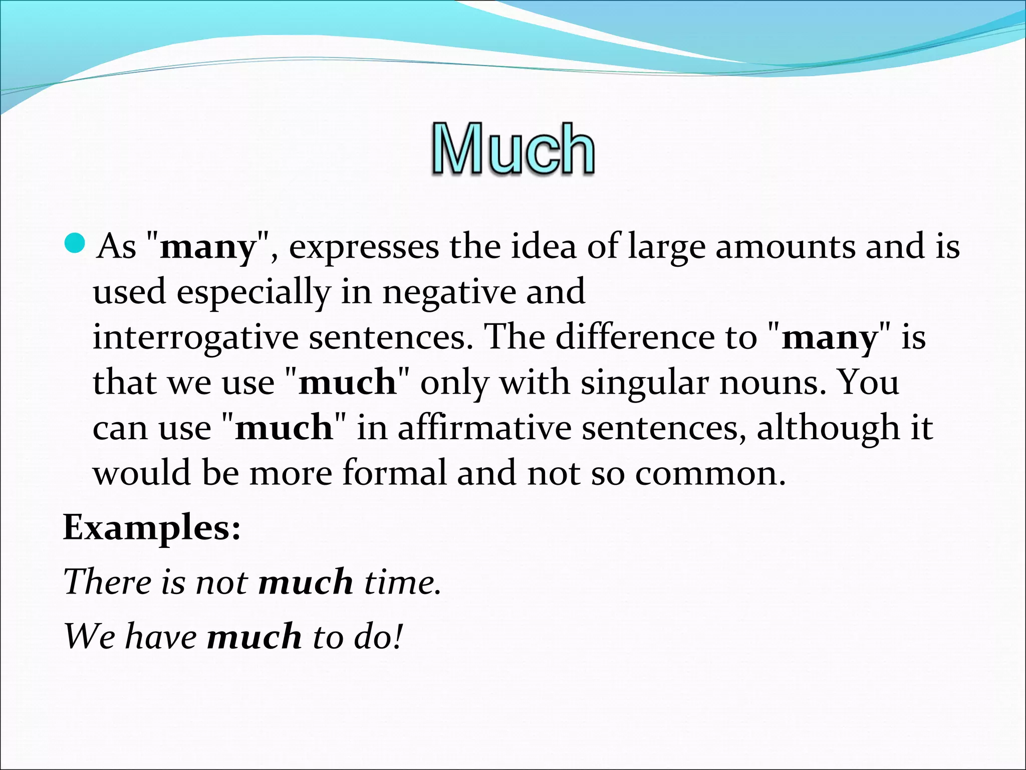 As "many", expresses the idea of large amounts and is 
used especially in negative and 
interrogative sentences. The difference to "many" is 
that we use "much" only with singular nouns. You 
can use "much" in affirmative sentences, although it 
would be more formal and not so common.
Examples:
There is not much time. 
We have much to do!
 