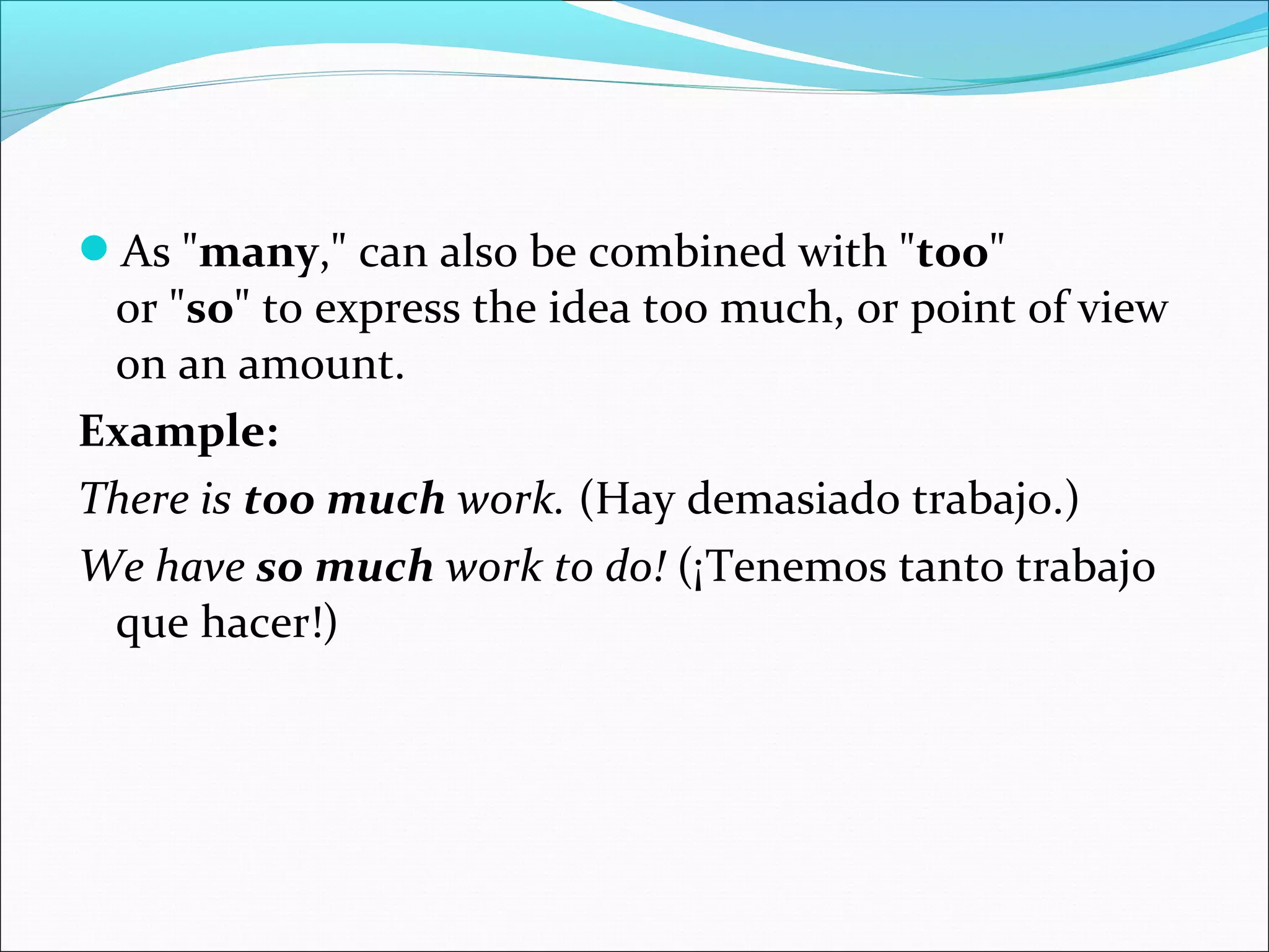 As "many," can also be combined with "too" 
or "so" to express the idea too much, or point of view 
on an amount.
Example:
There is too much work. (Hay demasiado trabajo.)
We have so much work to do! (¡Tenemos tanto trabajo 
que hacer!)
 