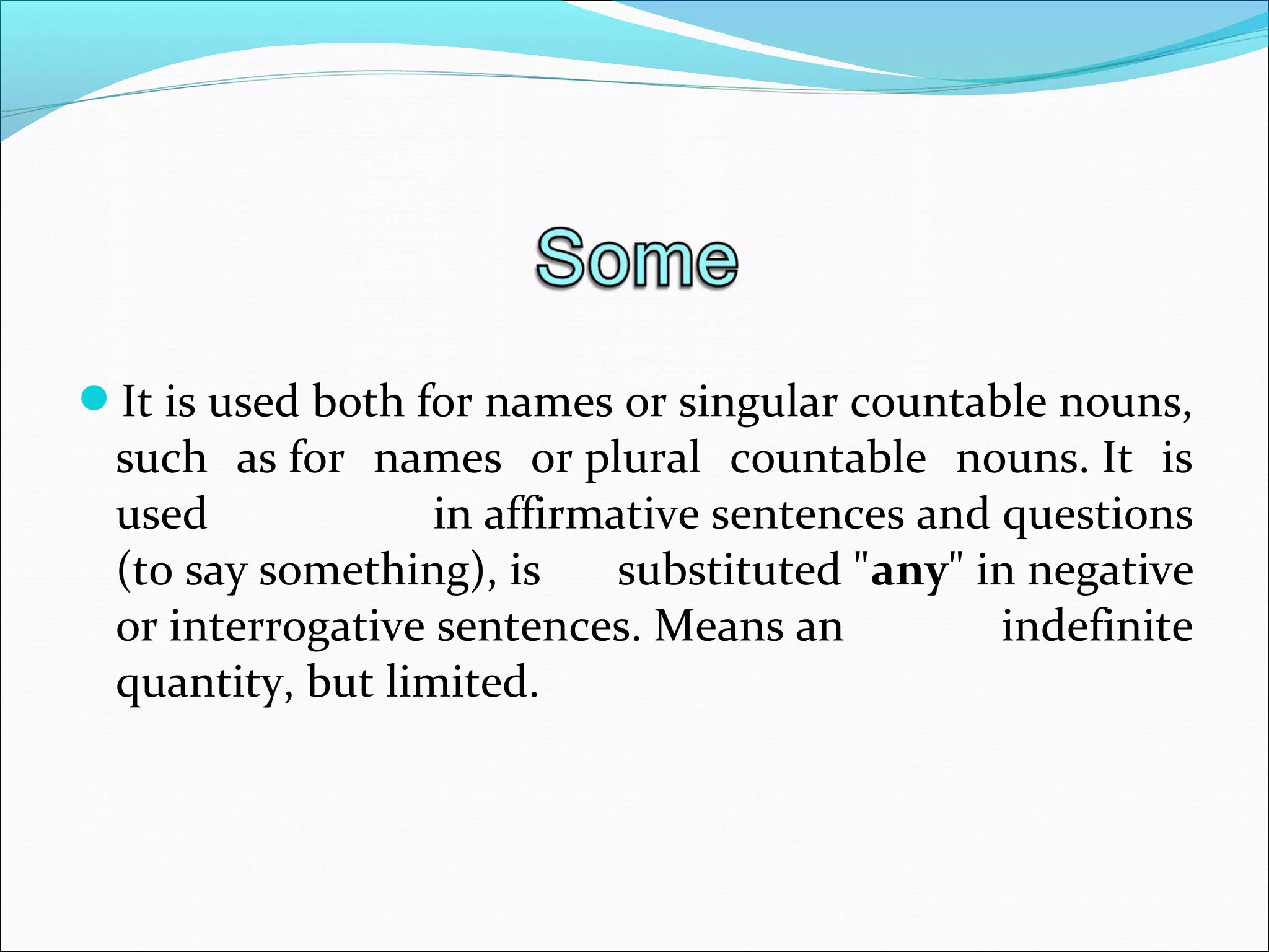 It is used both for names or singular countable nouns, 
such  as for  names  or plural  countable  nouns. It  is 
used  in affirmative sentences and questions 
(to say something), is  substituted "any" in negative 
or interrogative sentences. Means an  indefinite 
quantity, but limited.
 