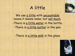 A little We use  a little  with  uncountable  nouns,it means some, but  not much . -There is  a little water  in the bottle. -There is  a little butter  in the pan. -There is  a little milk  in the glass. 
