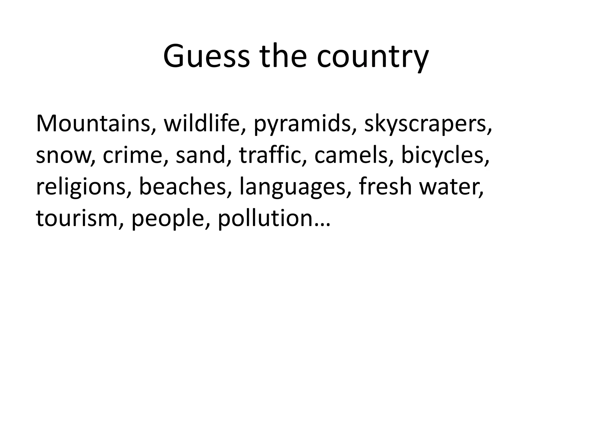 Guess the country
Mountains, wildlife, pyramids, skyscrapers,
snow, crime, sand, traffic, camels, bicycles,
religions, beaches, languages, fresh water,
tourism, people, pollution…

 