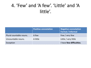 4. ‘Few’ and ‘A few’. ‘Little’ and ‘A
little’.

Positive connotation

Negative connotation
Formal / Informal

Plural countable nouns.

A few

Few / very few

Uncountable nouns.

A little

Little / very little

Exception

I have few difficulties.

 