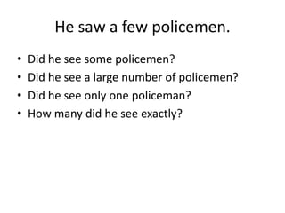 He saw a few policemen.
•
•
•
•

Did he see some policemen?
Did he see a large number of policemen?
Did he see only one policeman?
How many did he see exactly?

 