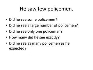 He saw few policemen.
•
•
•
•
•

Did he see some policemen?
Did he see a large number of policemen?
Did he see only one policeman?
How many did he see exactly?
Did he see as many policemen as he
expected?

 