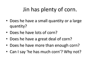 Jin has plenty of corn.
• Does he have a small quantity or a large
quantity?
• Does he have lots of corn?
• Does he have a great deal of corn?
• Does he have more than enough corn?
• Can I say ‘he has much corn’? Why not?

 