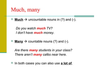 Much, many
 Much  uncountable nouns in (?) and (-).

Do you watch much TV?
I don’t have much money.
 Many  countable nouns (?) and (-).

Are there many students in your class?
There aren’t many cafés near here.
 In both cases you can also use a lot of.

 