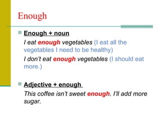 Enough
 Enough + noun

I eat enough vegetables (I eat all the
vegetables I need to be healthy)
I don’t eat enough vegetables (I should eat
more.)
 Adjective + enough

This coffee isn’t sweet enough. I’ll add more
sugar.

 