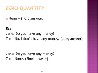  None = Short answers
Ex:
Jane: Do you have any money?
Tom: No. I don’t have any money. (Long answer)
Jane: Do you have any money?
Tom: None. (Short answer)
M.O
 