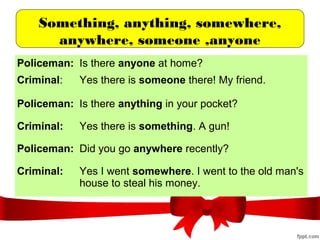 Something, anything, somewhere,
anywhere, someone ,anyone
Policeman: Is there anyone at home?
Criminal: Yes there is someone there! My friend.
Policeman: Is there anything in your pocket?
Criminal: Yes there is something. A gun!
Policeman: Did you go anywhere recently?
Criminal: Yes I went somewhere. I went to the old man's
house to steal his money.
 
