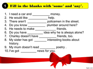 Fill in the blanks with ‘some’ and ‘any’.
1. I need a car and __________ money.
2. He would like ___________ help.
3. There aren't ___________ policemen in the street.
4. Do you know __________ plumber around here?
5. He needs to make ____________ friends.
6. Do you have _________ idea why he is always alone?
7. Charley doesn't have __________ friends, too.
8. My sister has got _______ interesting books about
history.
9. My mum doesn't read _________ poetry .
10.I've got _________ news for you.
1
 