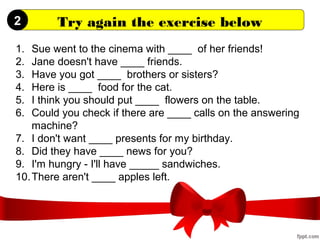 Try again the exercise below
1. Sue went to the cinema with ____ of her friends!
2. Jane doesn't have ____ friends.
3. Have you got ____ brothers or sisters?
4. Here is ____ food for the cat.
5. I think you should put ____ flowers on the table.
6. Could you check if there are ____ calls on the answering
machine?
7. I don't want ____ presents for my birthday.
8. Did they have ____ news for you?
9. I'm hungry - I'll have _____ sandwiches.
10.There aren't ____ apples left.
2
 