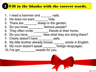 Fill in the blanks with the correct words.
1. I need a hammer and ______ nails.
2. He does not want _______ help.
3. There are _______ sheep in the garden.
4. Do you know ________ famous people?
5. They often invite ________ friends to their home.
6. Do you have________ idea what they are doing there?
7. Charly doesn't have ________ pets.
8. My little brother already knows ______ words in English.
9. My mum doesn't speak _______ foreign languages.
10.I've got ________ sweets for you.
3
 
