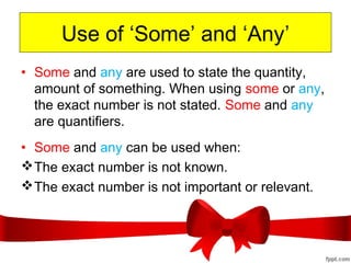 Use of ‘Some’ and ‘Any’
• Some and any are used to state the quantity,
amount of something. When using some or any,
the exact number is not stated. Some and any
are quantifiers.
• Some and any can be used when:
The exact number is not known.
The exact number is not important or relevant.
 