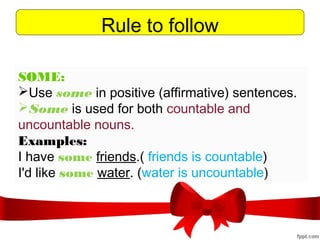 Rule to follow
SOME:
Use some in positive (affirmative) sentences. 
Some is used for both countable and
uncountable nouns.
Examples:
I have some friends.( friends is countable)
I'd like some water. (water is uncountable)
 