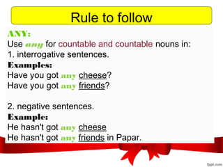 Rule to follow
ANY:
Use any for countable and countable nouns in:
1. interrogative sentences. 
Examples: 
Have you got any cheese?
Have you got any friends?
2. negative sentences.
Example:
He hasn't got any cheese
He hasn't got any friends in Papar.
 