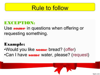 Rule to follow
EXCEPTION:
Use some in questions when offering or
requesting something.
Example:
•Would you like some bread? (offer)
•Can I have some water, please? (request)
 