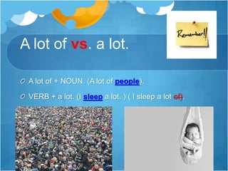 A lot of vs. a lot.
A lot of + NOUN. (A lot of people).
VERB + a lot. (I sleep a lot. ) ( I sleep a lot of).
 