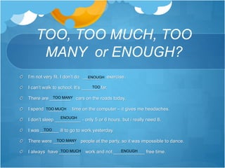 TOO, TOO MUCH, TOO
MANY or ENOUGH?
I’m not very fit. I don’t do _______ exercise.
I can’t walk to school. It’s _______ far.
There are ________ cars on the roads today.
I spend _____ time on the computer – it gives me headaches.
I don’t sleep __________ - only 5 or 6 hours, but i really need 8.
I was _______ ill to go to work yesterday.
There were ________ people at the party, so it was impossible to dance.
I always have ________ work and not ____________ free time.
TOO MUCH
ENOUGH
TOO
TOO MANY
ENOUGH
TOO
TOO MANY
TOO MUCH ENOUGH
 