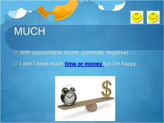 MUCH
With uncountable nouns. (normally negative)
I don’t have much time or money but I’m happy.
 