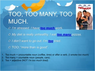 TOO, TOO MANY, TOO
MUCH.
I’m stressed. I have too much work.
My diet is really unhealthy. I eat too many pizzas.
I don’t want to go out. I’m too tired.
TOO: “more than is good”.
1. Too much + uncountable noun (coffee, time) or after a verb. (I smoke too much)
2. Too many + countable noun (people, cars).
3. Too + adjective (NOT I’m too much tired).
 