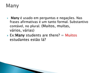  Many é usado em perguntas e negações. Nas
frases afirmativas é um tanto formal. Substantivo
contável, no plural. (Muitos, muitas,
vários, várias)
 Ex:Many students are there? = Muitos
estudantes estão lá?
 