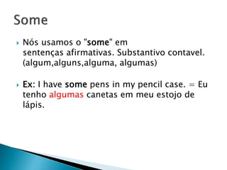  Nós usamos o "some" em
sentenças afirmativas. Substantivo contavel.
(algum,alguns,alguma, algumas)
 Ex: I have some pens in my pencil case. = Eu
tenho algumas canetas em meu estojo de
lápis.
 