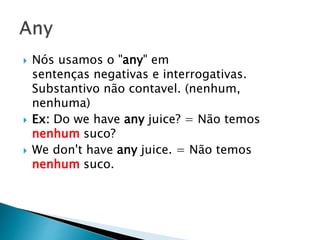  Nós usamos o "any" em
sentenças negativas e interrogativas.
Substantivo não contavel. (nenhum,
nenhuma)
 Ex: Do we have any juice? = Não temos
nenhum suco?
 We don't have any juice. = Não temos
nenhum suco.
 