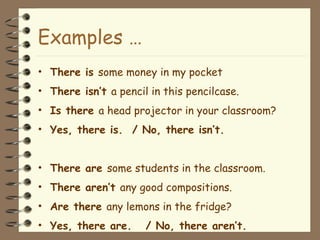 Examples … 
• There is some money in my pocket 
• There isn’t a pencil in this pencilcase. 
• Is there a head projector in your classroom? 
• Yes, there is. / No, there isn’t. 
• There are some students in the classroom. 
• There aren’t any good compositions. 
• Are there any lemons in the fridge? 
• Yes, there are. / No, there aren’t. 
 