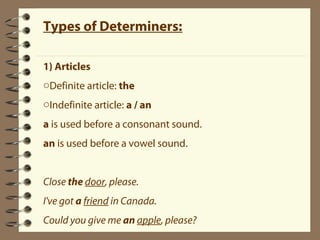 Types of Determiners: 
1) Articles 
oDefinite article: the 
oIndefinite article: a / an 
a is used before a consonant sound. 
an is used before a vowel sound. 
Close the door, please. 
I've got a friend in Canada. 
Could you give me an apple, please? 
 