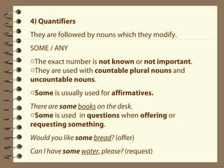 4) Quantifiers 
They are followed by nouns which they modify. 
SOME / ANY 
oThe exact number is not known or not important. 
oThey are used with countable plural nouns and 
uncountable nouns. 
oSome is usually used for affirmatives. 
There are some books on the desk. 
oSome is used in questions when offering or 
requesting something. 
Would you like some bread? (offer) 
Can I have some water, please? (request) 
 