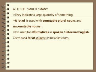 A LOT OF / MUCH / MANY 
oThey indicate a large quantity of something. 
oA lot of is used with countable plural nouns and 
uncountable nouns. 
oIt is used for affirmatives in spoken / informal English. 
There are a lot of students in this classroom. 
 