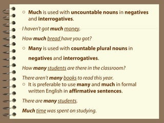 o Much is used with uncountable nouns in negatives 
and interrogatives. 
I haven't got much money. 
How much bread have you got? 
o Many is used with countable plural nouns in 
negatives and interrogatives. 
How many students are there in the classroom? 
There aren’t many books to read this year. 
o It is preferable to use many and much in formal 
written English in affirmative sentences. 
There are many students. 
Much time was spent on studying. 
 