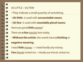 (A) LITTLE / (A) FEW 
oThey indicate a small quantity of something. 
o(A) little is used with uncountable nouns. 
o(A) few is used with countable plural nouns. 
Have you got a little money? 
There are a few tourists here today. 
oWithout the article, the words have a limiting or 
negative meaning. 
I need little money. = I need hardly any money. 
Few friends visited me. = Hardly any friends visited me. 
 
