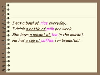 I eat a bowl of rice everyday. 
I drink a bottle of milk per week. 
She buys a packet of tea in the market. 
He has a cup of coffee for breakfast. 
 