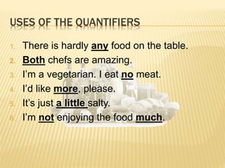 1. There is hardly any food on the table.
2. Both chefs are amazing.
3. I’m a vegetarian. I eat no meat.
4. I’d like more, please.
5. It’s just a little salty.
6. I’m not enjoying the food much.
USES OF THE QUANTIFIERS
 