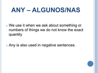 ANY – ALGUNOS/NAS
 We use it when we ask about something or
numbers of things we do not know the exact
quantity
 Any is also used in negative sentences.
 